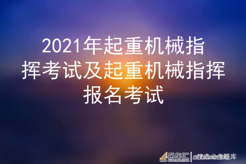 2021年起重机械指挥考试及起重机械指挥报名考试