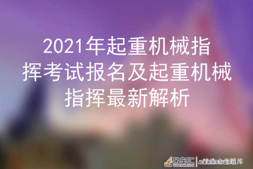 2021年起重机械指挥考试报名及起重机械指挥最新解析