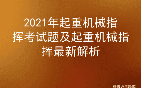2021年起重机械指挥考试题及起重机械指挥最新解析