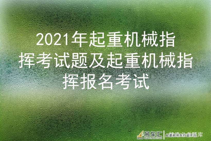 2021年起重机械指挥考试题及起重机械指挥报名考试